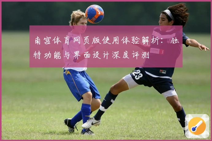 南宫体育网页版使用体验解析：独特功能与界面设计深度评测
