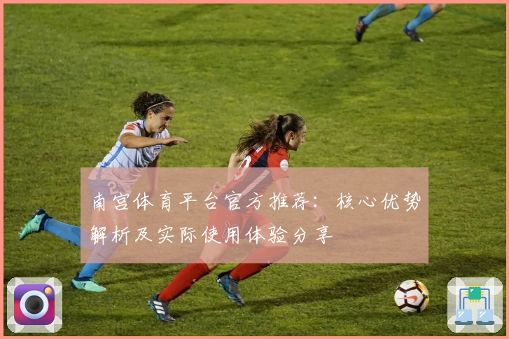 南宫体育平台官方推荐：核心优势解析及实际使用体验分享