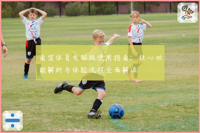南宫体育电脑版使用指南：核心功能解析与体验流程全面解读