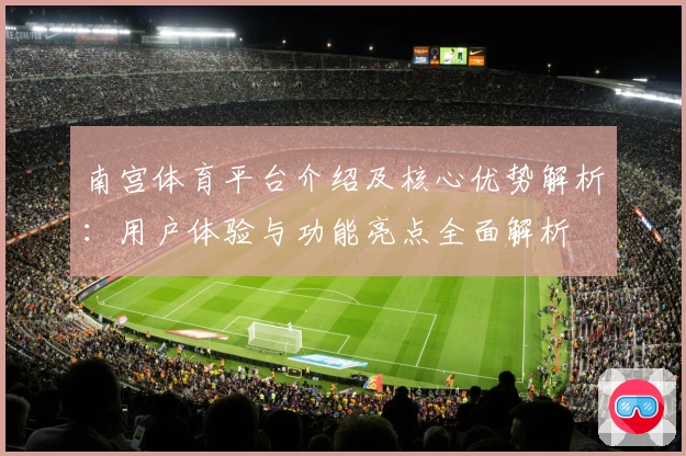 南宫体育平台介绍及核心优势解析：用户体验与功能亮点全面解析