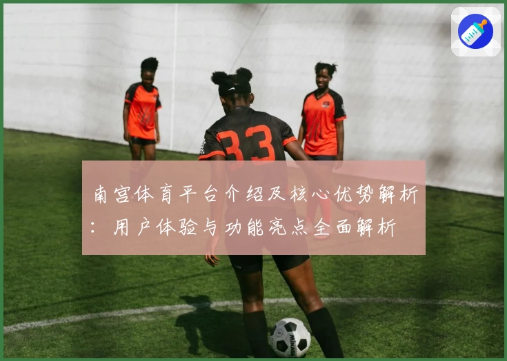 南宫体育平台介绍及核心优势解析：用户体验与功能亮点全面解析