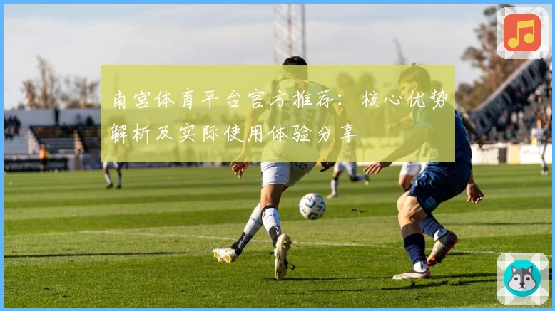南宫体育平台官方推荐：核心优势解析及实际使用体验分享