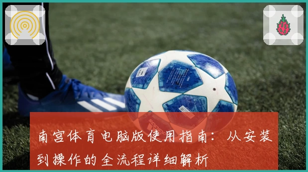 南宫体育电脑版使用指南：从安装到操作的全流程详细解析